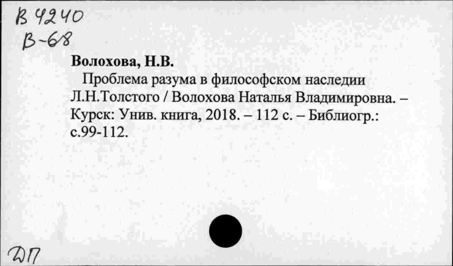 ﻿к чачо
Волохова, Н.В.
Проблема разума в философском наследии Л.Н.Толстого / Волохова Наталья Владимировна. -Курск: Унив. книга, 2018. - 112 с. - Библиогр.: с.99-112.